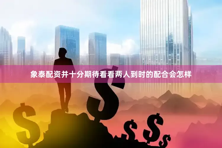 象泰配资并十分期待看看两人到时的配合会怎样