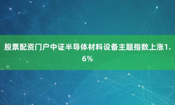 股票配资门户中证半导体材料设备主题指数上涨1.6%