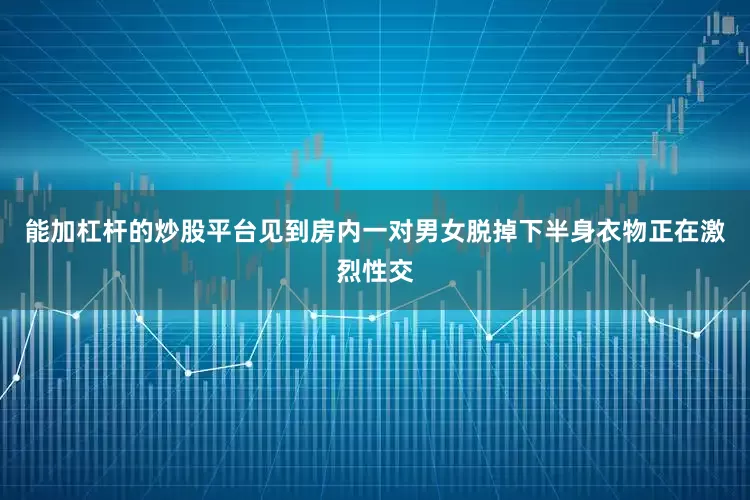 能加杠杆的炒股平台见到房内一对男女脱掉下半身衣物正在激烈性交