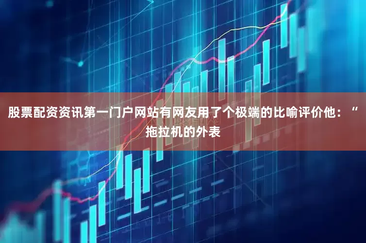 股票配资资讯第一门户网站有网友用了个极端的比喻评价他：“拖拉机的外表