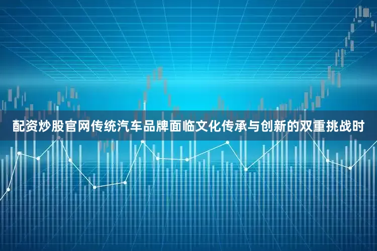 配资炒股官网传统汽车品牌面临文化传承与创新的双重挑战时