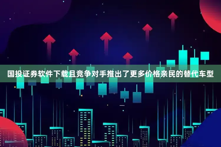 国投证券软件下载且竞争对手推出了更多价格亲民的替代车型