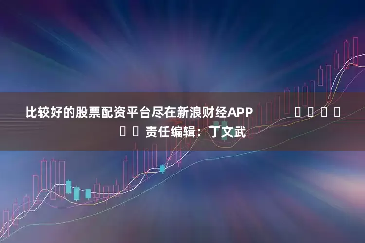 比较好的股票配资平台尽在新浪财经APP            						责任编辑：丁文武