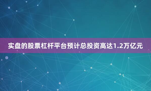 实盘的股票杠杆平台预计总投资高达1.2万亿元