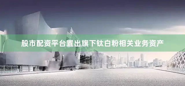 股市配资平台置出旗下钛白粉相关业务资产
