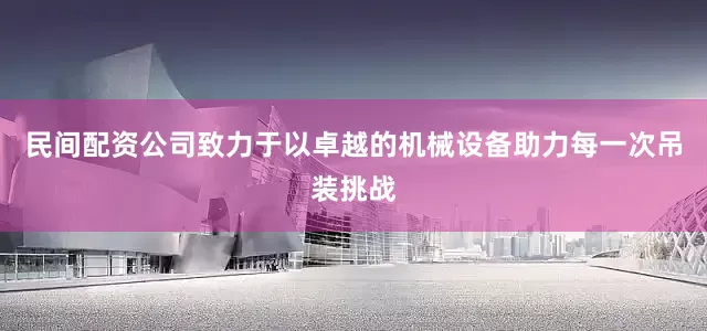 民间配资公司致力于以卓越的机械设备助力每一次吊装挑战