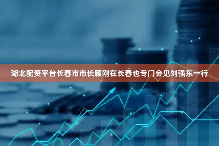 湖北配资平台长春市市长顾刚在长春也专门会见刘强东一行