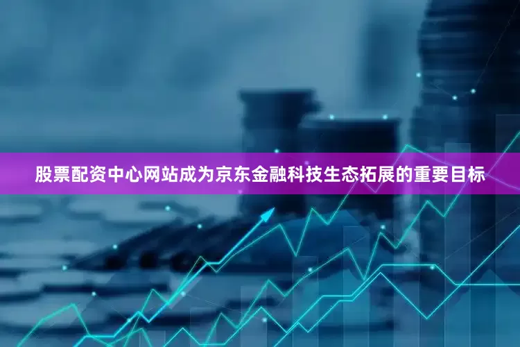 股票配资中心网站成为京东金融科技生态拓展的重要目标