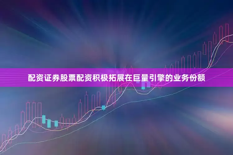 配资证券股票配资积极拓展在巨量引擎的业务份额