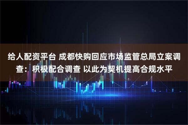 给人配资平台 成都快购回应市场监管总局立案调查：积极配合调查 以此为契机提高合规水平