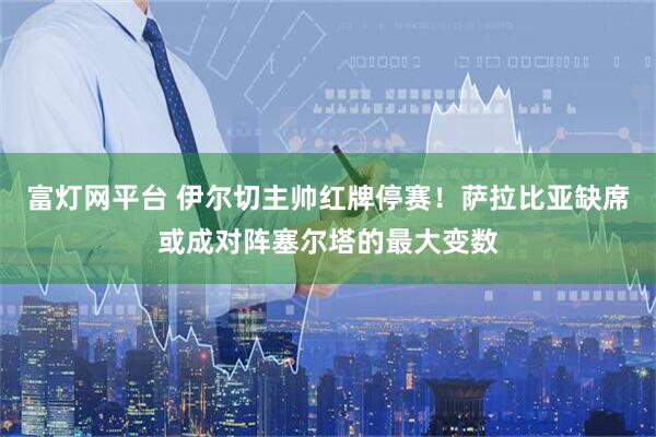 富灯网平台 伊尔切主帅红牌停赛！萨拉比亚缺席或成对阵塞尔塔的最大变数