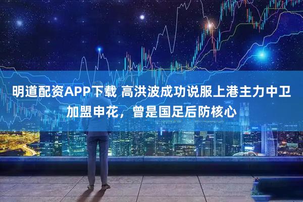 明道配资APP下载 高洪波成功说服上港主力中卫加盟申花，曾是国足后防核心