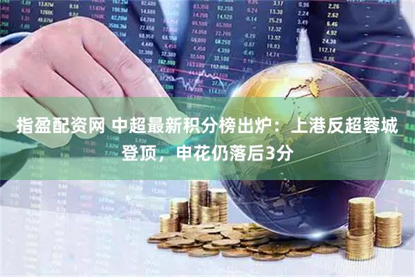 指盈配资网 中超最新积分榜出炉：上港反超蓉城登顶，申花仍落后3分