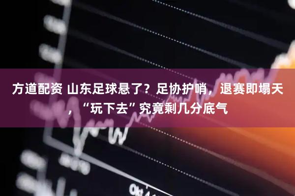 方道配资 山东足球悬了？足协护哨，退赛即塌天，“玩下去”究竟剩几分底气