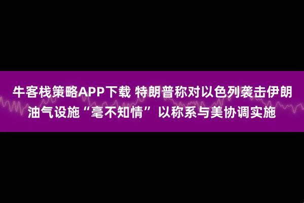 牛客栈策略APP下载 特朗普称对以色列袭击伊朗油气设施“毫不知情” 以称系与美协调实施