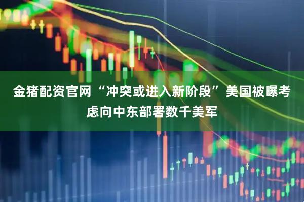 金猪配资官网 “冲突或进入新阶段” 美国被曝考虑向中东部署数千美军