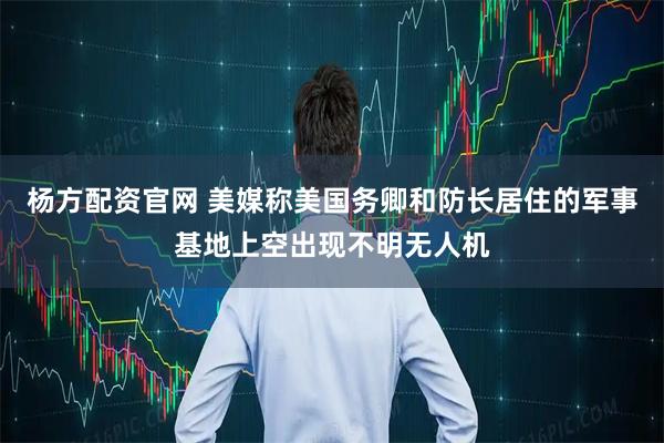 杨方配资官网 美媒称美国务卿和防长居住的军事基地上空出现不明无人机