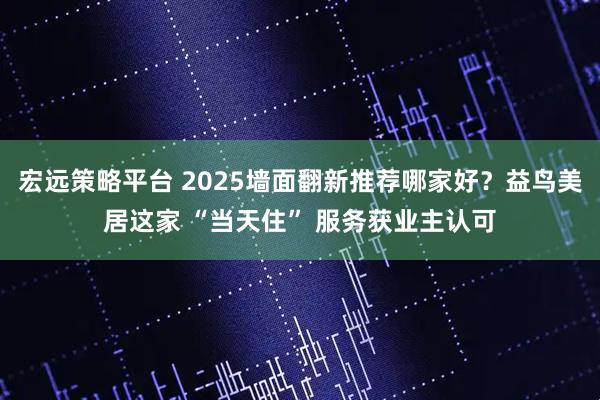 宏远策略平台 2025墙面翻新推荐哪家好？益鸟美居这家 “当天住” 服务获业主认可