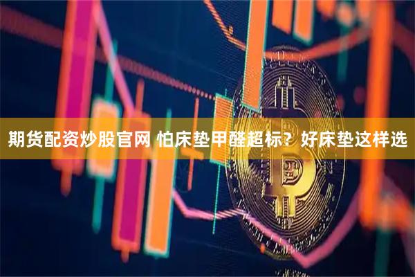 期货配资炒股官网 怕床垫甲醛超标？好床垫这样选