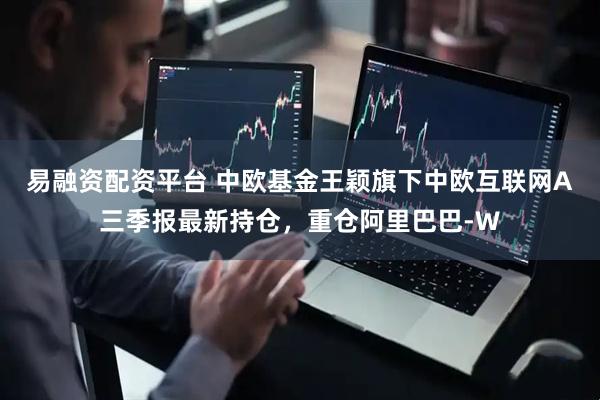 易融资配资平台 中欧基金王颖旗下中欧互联网A三季报最新持仓，重仓阿里巴巴-W