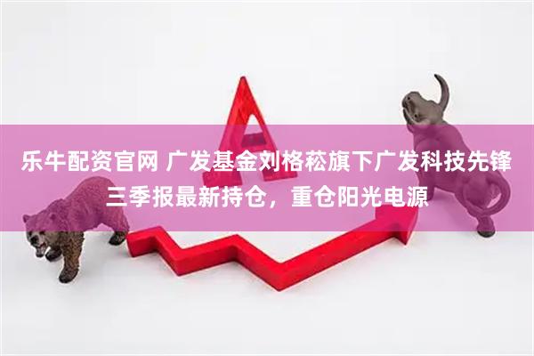乐牛配资官网 广发基金刘格菘旗下广发科技先锋三季报最新持仓，重仓阳光电源