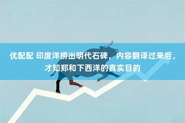 优配配 印度洋捞出明代石碑，内容翻译过来后，才知郑和下西洋的真实目的