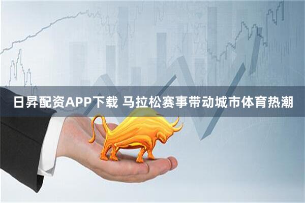 日昇配资APP下载 马拉松赛事带动城市体育热潮