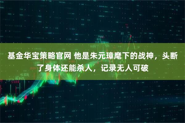 基金华宝策略官网 他是朱元璋麾下的战神，头断了身体还能杀人，记录无人可破