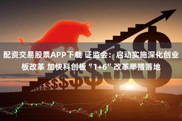 配资交易股票APP下载 证监会：启动实施深化创业板改革 加快科创板“1+6”改革举措落地