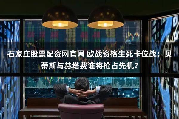 石家庄股票配资网官网 欧战资格生死卡位战：贝蒂斯与赫塔费谁将抢占先机？