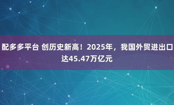 配多多平台 创历史新高！2025年，我国外贸进出口达45.47万亿元