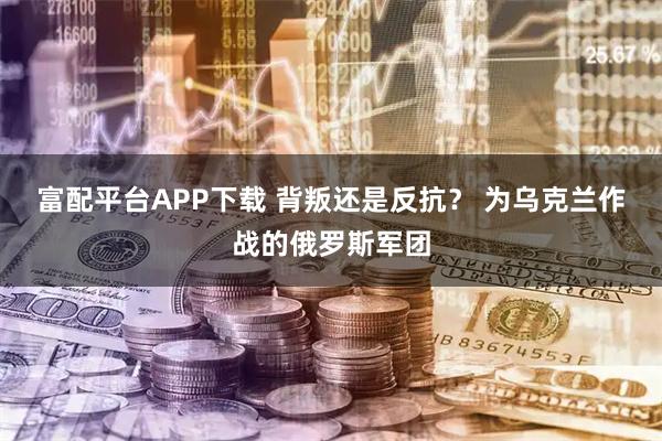 富配平台APP下载 背叛还是反抗？ 为乌克兰作战的俄罗斯军团